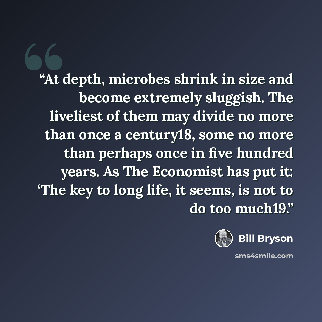 “At depth, microbes shrink in size and become extremely sluggish. The liveliest of them may divide no more than once a century18, some no more than perhaps once in five hundred years. As The Economist has put it: ‘The key to long life, it seems, is not to do too much19.” quote by Bill Bryson