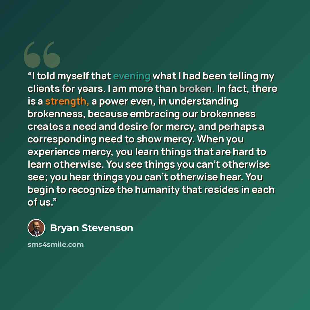 “I told myself that evening what I had been telling my clients for years. I am more than broken. In fact, there is a strength, a power even, in understanding brokenness, because embracing our brokenness creates a need and desire for mercy, and perhaps a corresponding need to show mercy. When you…” quote by Bryan Stevenson