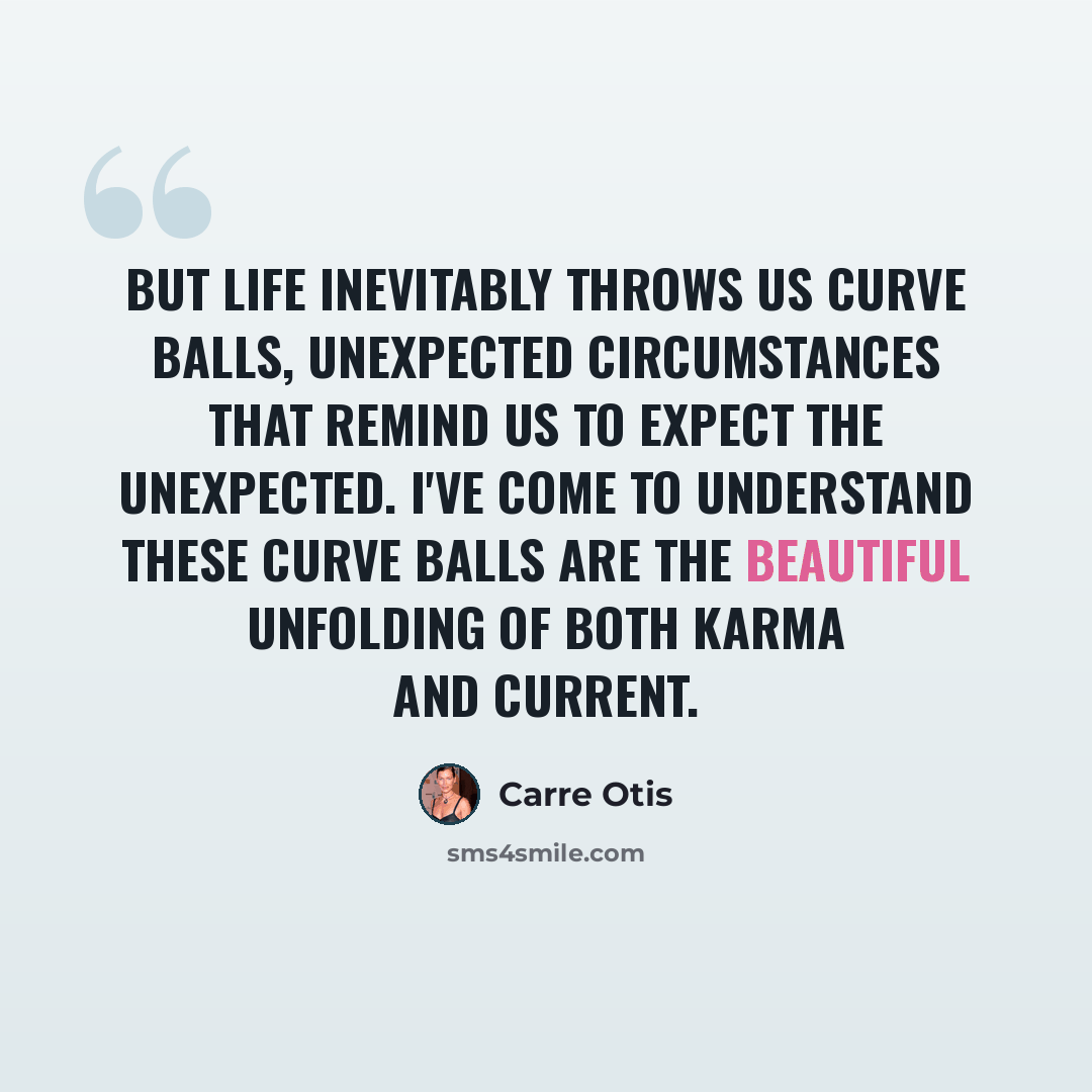 “But life inevitably throws us curve balls, unexpected circumstances that remind us to expect the unexpected. I've come to understand these curve balls are the beautiful unfolding of both karma and current.” quote by Carre Otis