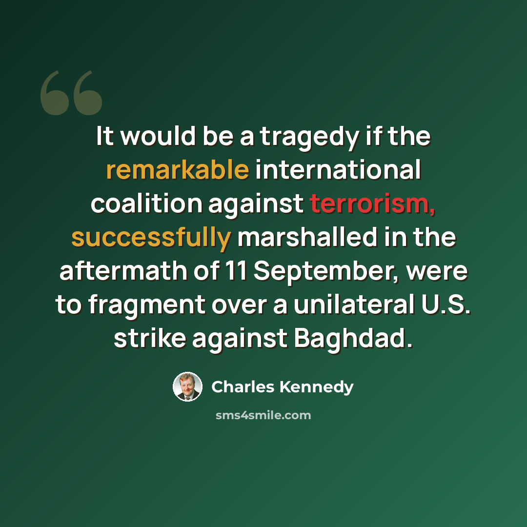“It would be a tragedy if the remarkable international coalition against terrorism, successfully marshalled in the aftermath of 11 September, were to fragment over a unilateral U.S. strike against Baghdad.” quote by Charles Kennedy
