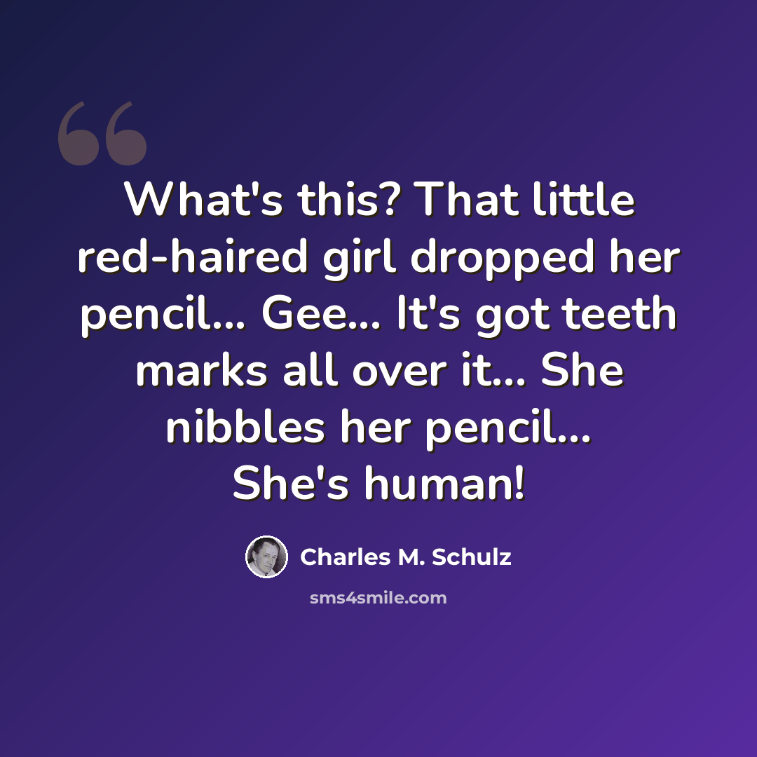 “What's this? That little red-haired girl dropped her pencil... Gee... It's got teeth marks all over it... She nibbles her pencil... She's human!” quote by Charles M. Schulz