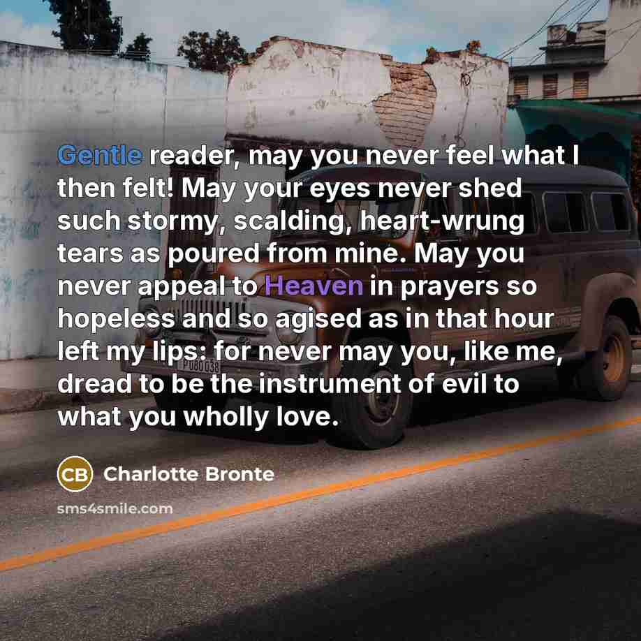 “Gentle reader, may you never feel what I then felt! May your eyes never shed such stormy, scalding, heart-wrung tears as poured from mine. May you never appeal to Heaven in prayers so hopeless and so agised as in that hour left my lips: for never may you, like me, dread to be the instrument of…” quote by Charlotte Bronte