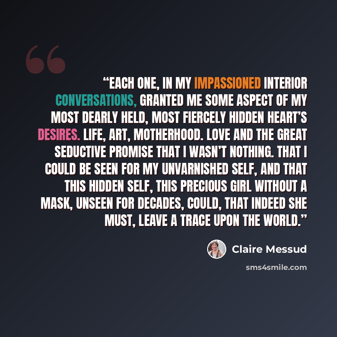 “Each one, in my impassioned interior conversations, granted me some aspect of my most dearly held, most fiercely hidden heart’s desires. Life, art, motherhood. Love and the great seductive promise that I wasn’t nothing. That I could be seen for my unvarnished self, and that this hidden self, this…” quote by Claire Messud