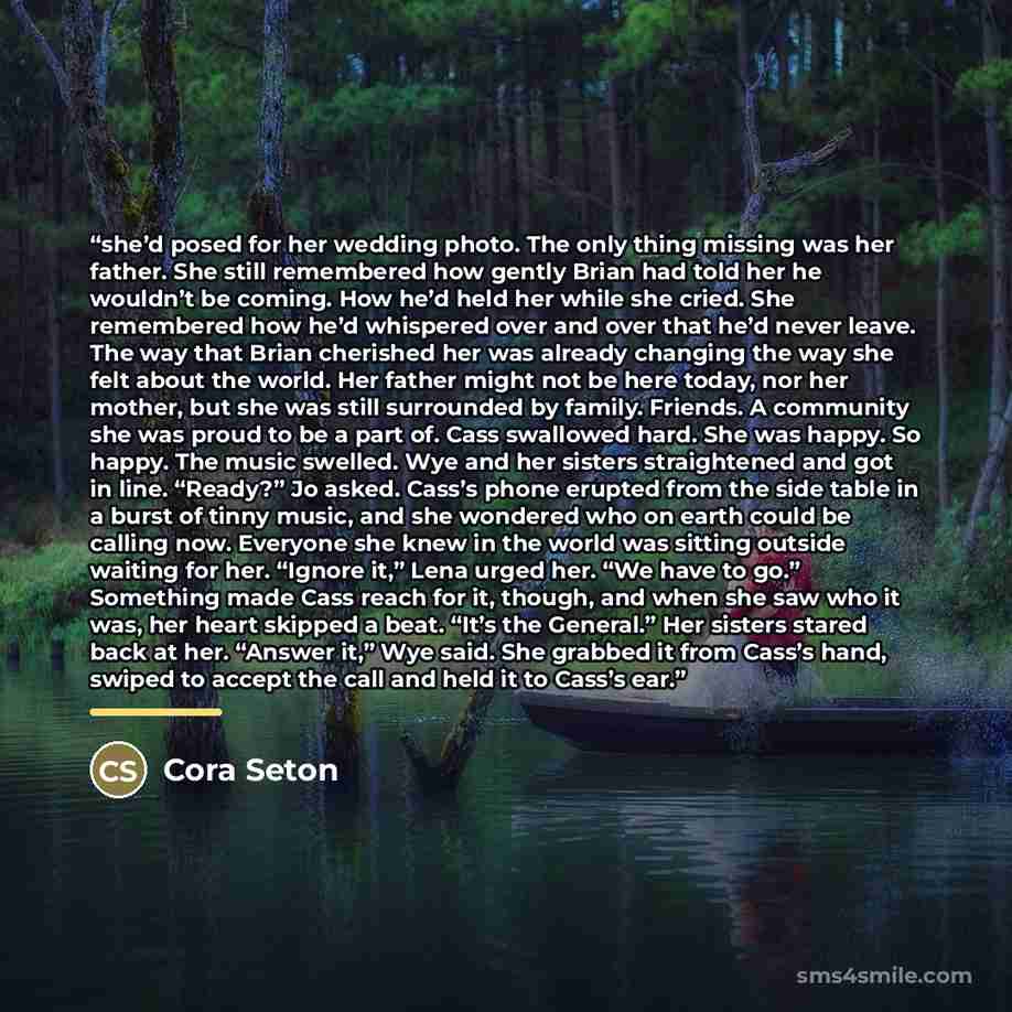 “she’d posed for her wedding photo. The only thing missing was her father. She still remembered how gently Brian had told her he wouldn’t be coming. How he’d held her while she cried. She remembered how he’d whispered over and over that he’d never leave. The way that Brian cherished her was already…” quote by Cora Seton