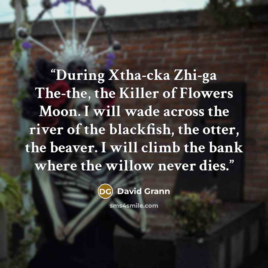 “During Xtha-cka Zhi-ga The-the, the Killer of Flowers Moon. I will wade across the river of the blackfish, the otter, the beaver. I will climb the bank where the willow never dies.” quote by David Grann