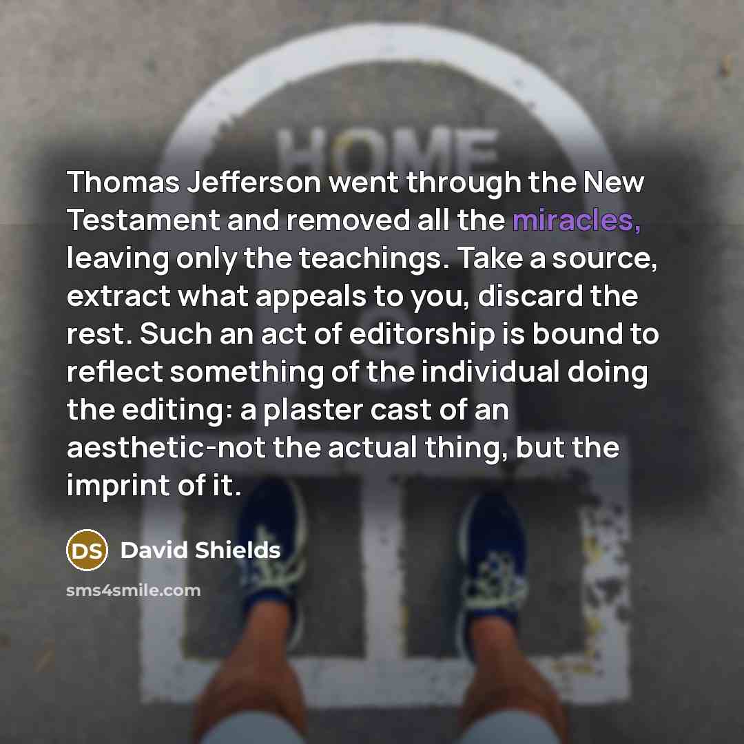 “Thomas Jefferson went through the New Testament and removed all the miracles, leaving only the teachings. Take a source, extract what appeals to you, discard the rest. Such an act of editorship is bound to reflect something of the individual doing the editing: a plaster cast of an aesthetic-not…” quote by David Shields