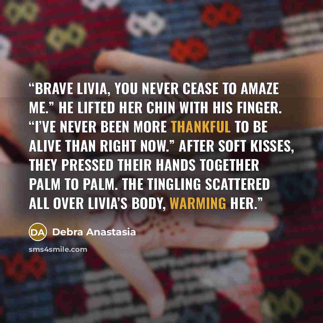 “Brave Livia, you never cease to amaze me.” He lifted her chin with his finger. “I’ve never been more thankful to be alive than right now.” After soft kisses, they pressed their hands together palm to palm. The tingling scattered all over Livia’s body, warming her.” quote by Debra Anastasia