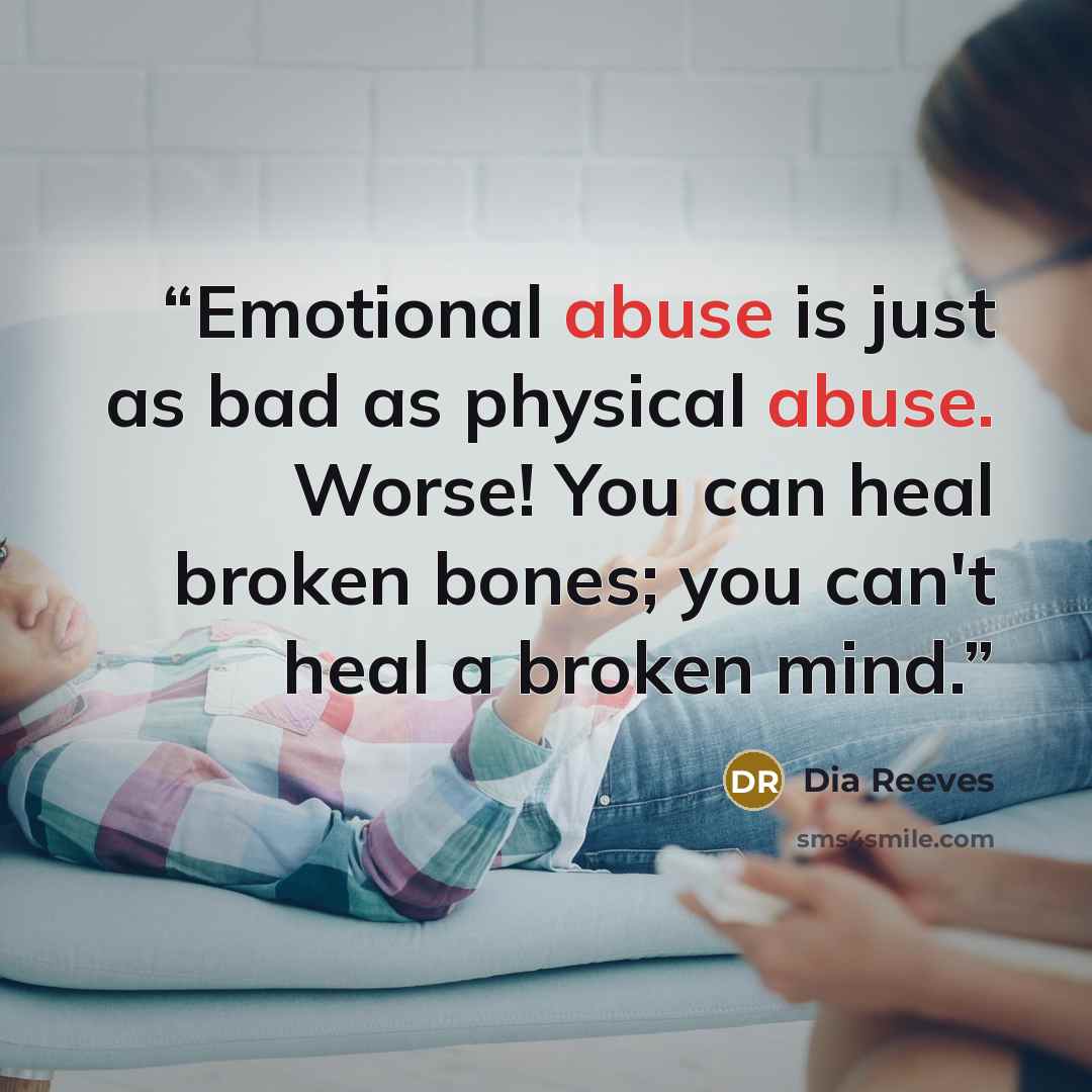 “Emotional abuse is just as bad as physical abuse. Worse! You can heal broken bones; you can't heal a broken mind.” quote by Dia Reeves