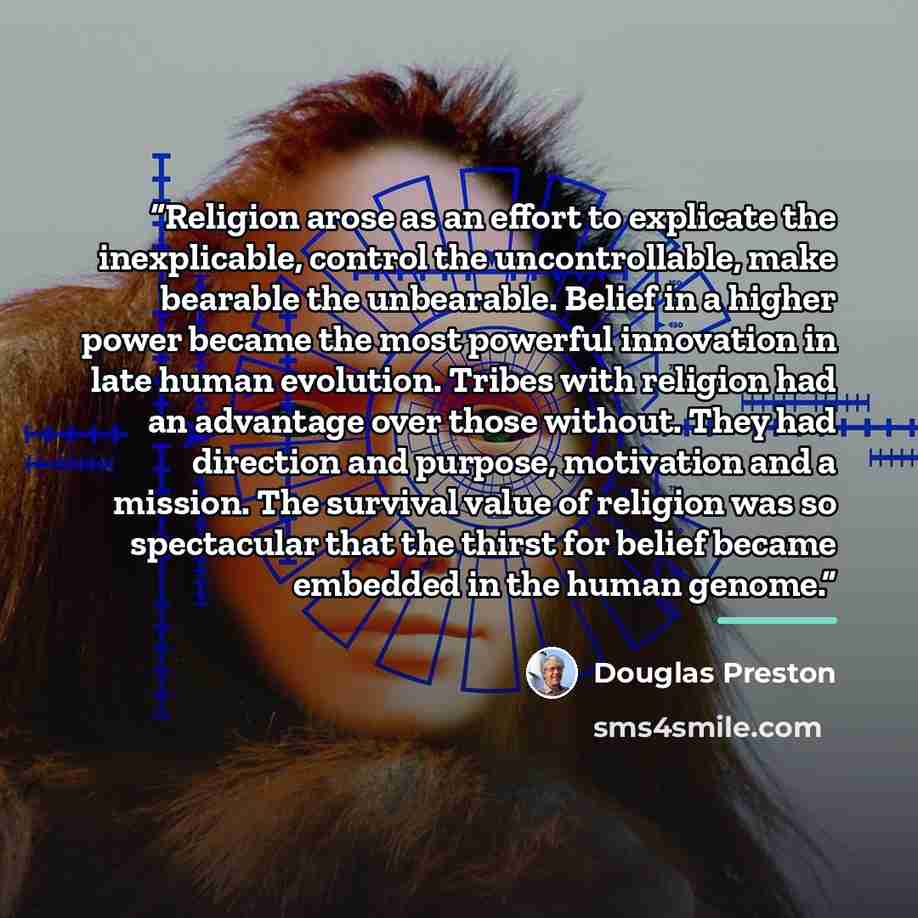 “Religion arose as an effort to explicate the inexplicable, control the uncontrollable, make bearable the unbearable. Belief in a higher power became the most powerful innovation in late human evolution. Tribes with religion had an advantage over those without. They had direction and purpose…” quote by Douglas Preston