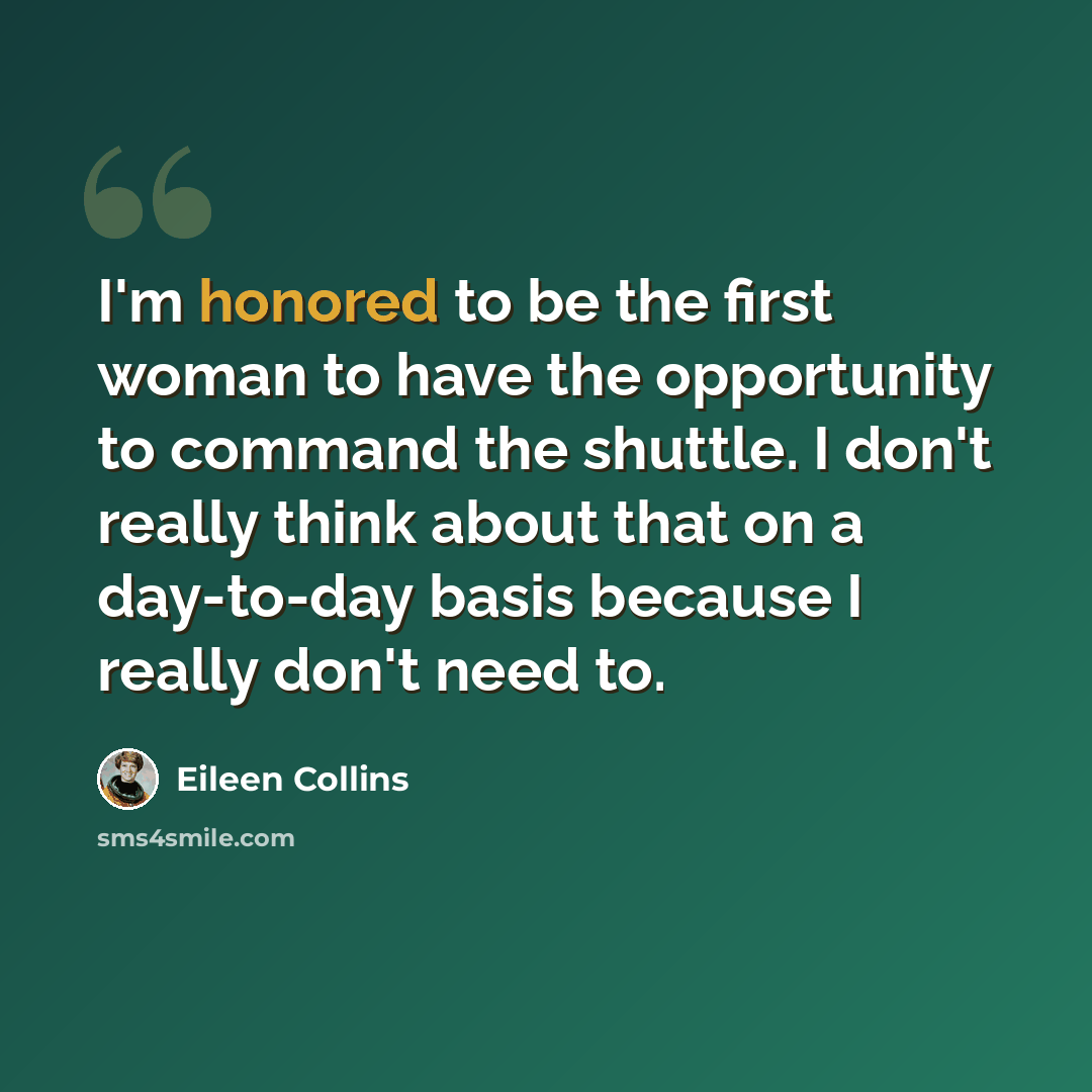 “I'm honored to be the first woman to have the opportunity to command the shuttle. I don't really think about that on a day-to-day basis because I really don't need to.” quote by Eileen Collins