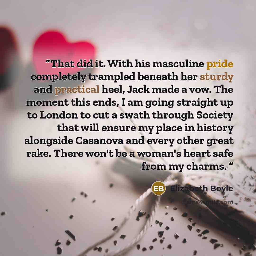 “That did it. With his masculine pride completely trampled beneath her sturdy and practical heel, Jack made a vow. The moment this ends, I am going straight up to London to cut a swath through Society that will ensure my place in history alongside Casanova and every other great rake. There won't be…” quote by Elizabeth Boyle