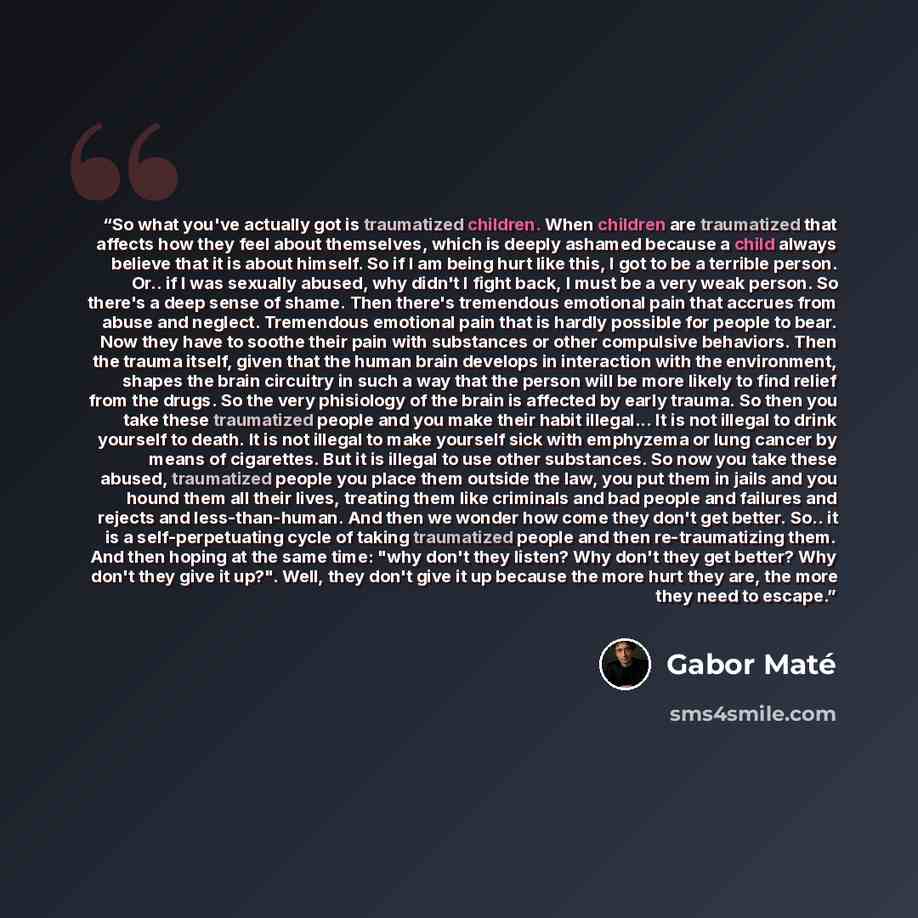 “So what you've actually got is traumatized children. When children are traumatized that affects how they feel about themselves, which is deeply ashamed because a child always believe that it is about himself. So if I am being hurt like this, I got to be a terrible person. Or.. if I was sexually…” quote by Gabor Maté