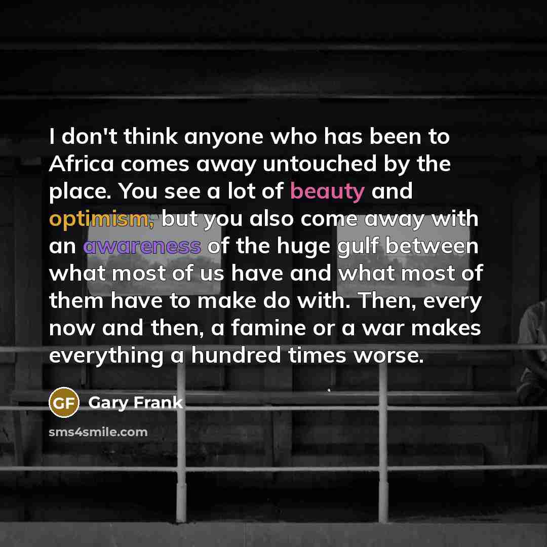 “I don't think anyone who has been to Africa comes away untouched by the place. You see a lot of beauty and optimism, but you also come away with an awareness of the huge gulf between what most of us have and what most of them have to make do with. Then, every now and then, a famine or a war makes…” quote by Gary Frank