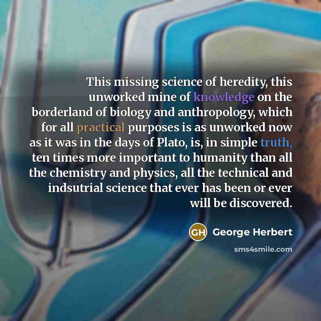 “This missing science of heredity, this unworked mine of knowledge on the borderland of biology and anthropology, which for all practical purposes is as unworked now as it was in the days of Plato, is, in simple truth, ten times more important to humanity than all the chemistry and physics, all the…” quote by George Herbert