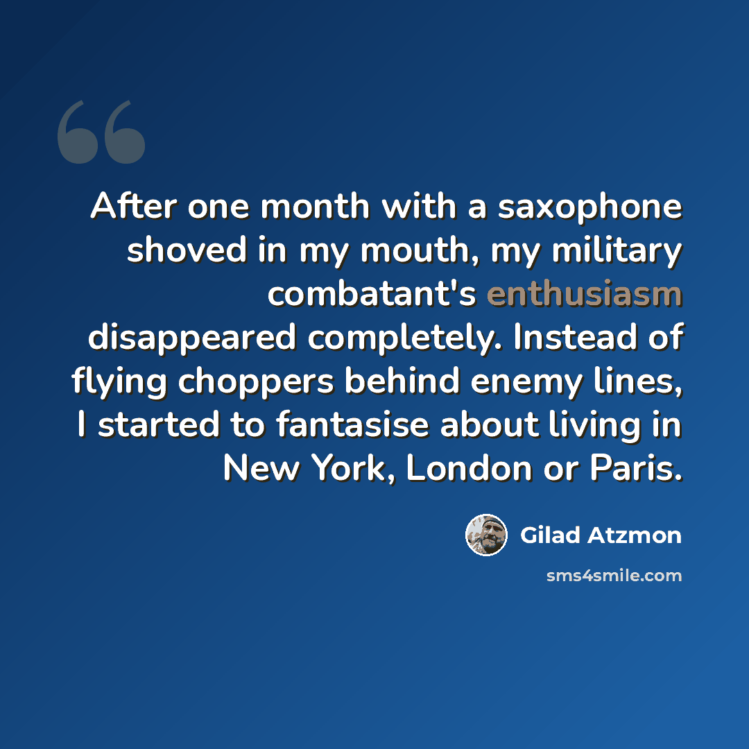“After one month with a saxophone shoved in my mouth, my military combatant's enthusiasm disappeared completely. Instead of flying choppers behind enemy lines, I started to fantasise about living in New York, London or Paris.” quote by Gilad Atzmon
