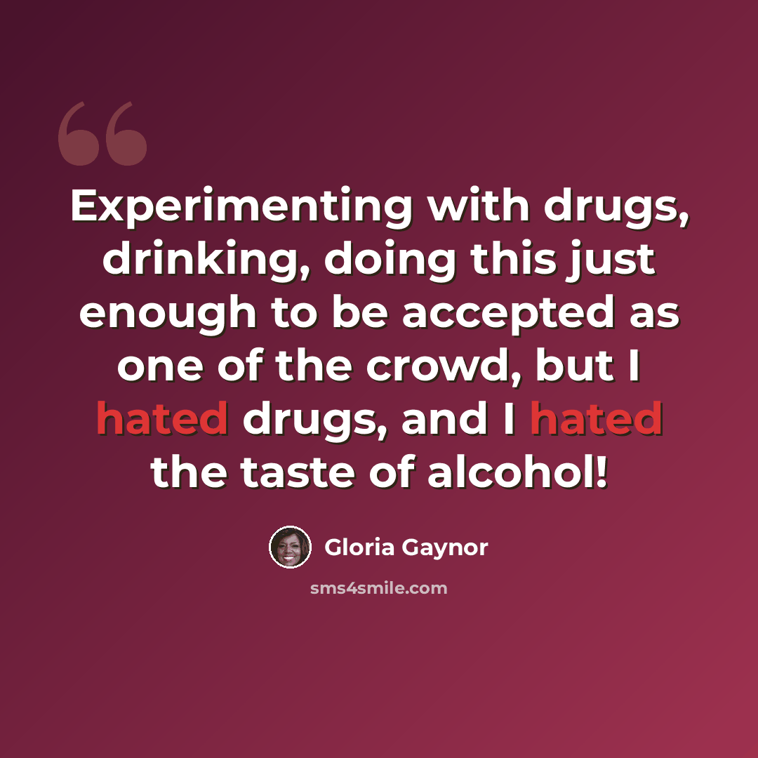 “Experimenting with drugs, drinking, doing this just enough to be accepted as one of the crowd, but I hated drugs, and I hated the taste of alcohol!” quote by Gloria Gaynor