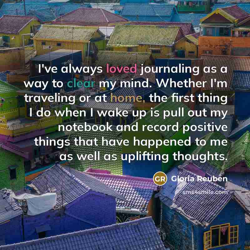 “I've always loved journaling as a way to clear my mind. Whether I'm traveling or at home, the first thing I do when I wake up is pull out my notebook and record positive things that have happened to me as well as uplifting thoughts.” quote by Gloria Reuben