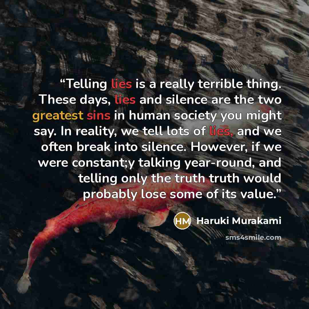 “Telling lies is a really terrible thing. These days, lies and silence are the two greatest sins in human society you might say. In reality, we tell lots of lies, and we often break into silence. However, if we were constant;y talking year-round, and telling only the truth truth would probably lose…” quote by Haruki Murakami