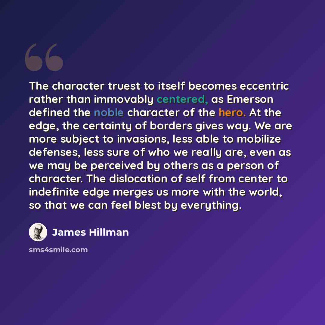 “The character truest to itself becomes eccentric rather than immovably centered, as Emerson defined the noble character of the hero. At the edge, the certainty of borders gives way. We are more subject to invasions, less able to mobilize defenses, less sure of who we really are, even as we may be…” quote by James Hillman