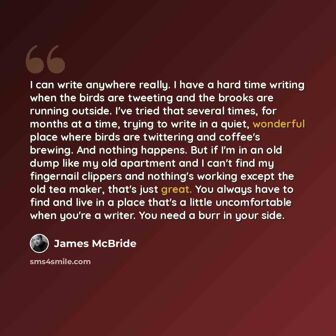 “I can write anywhere really. I have a hard time writing when the birds are tweeting and the brooks are running outside. I've tried that several times, for months at a time, trying to write in a quiet, wonderful place where birds are twittering and coffee's brewing. And nothing happens. But if I'm…” quote by James McBride