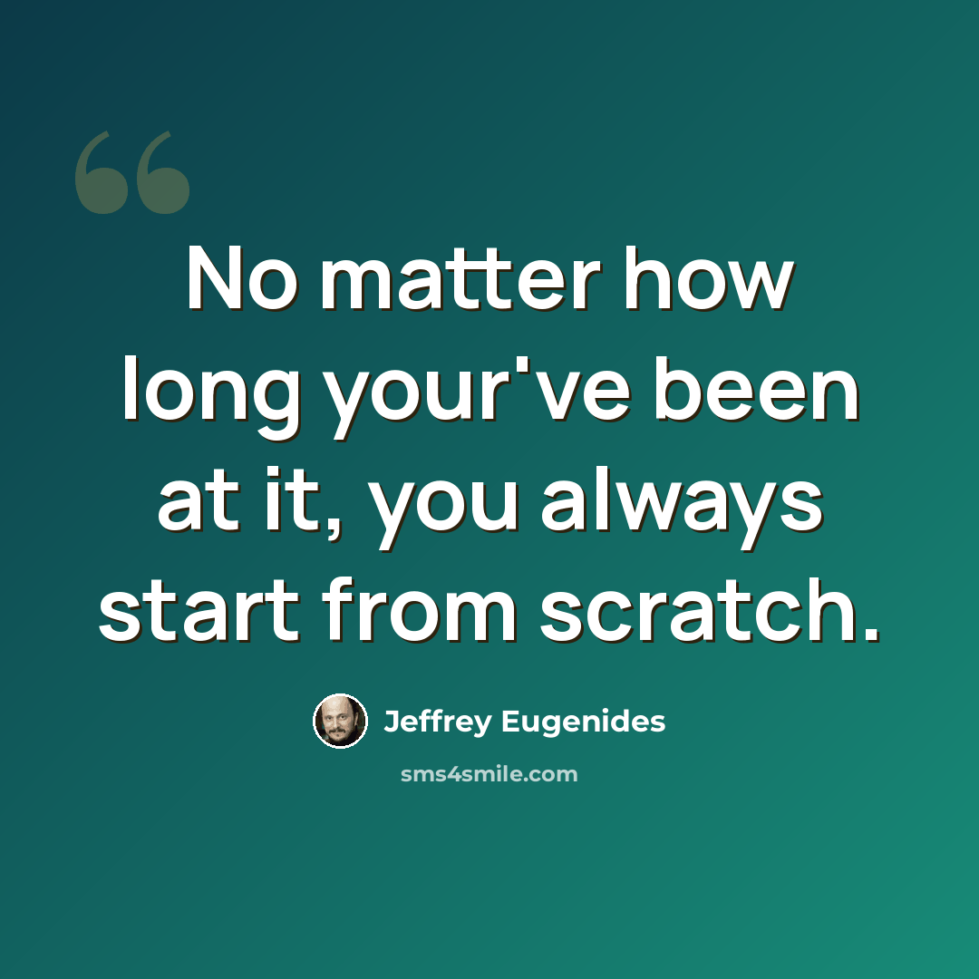 “No matter how long your've been at it, you always start from scratch.” quote by Jeffrey Eugenides