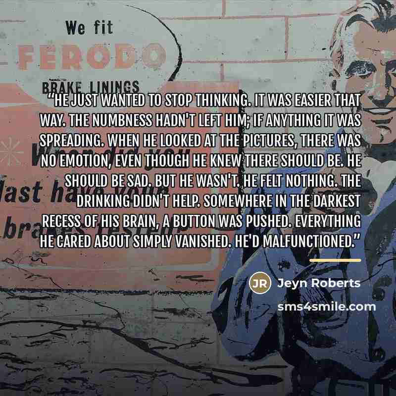 “He just wanted to stop thinking. It was easier that way. The numbness hadn't left him; if anything it was spreading. When he looked at the pictures, there was no emotion, even though he knew there should be. He should be sad. But he wasn't. He felt nothing. The drinking didn't help. Somewhere in…” quote by Jeyn Roberts