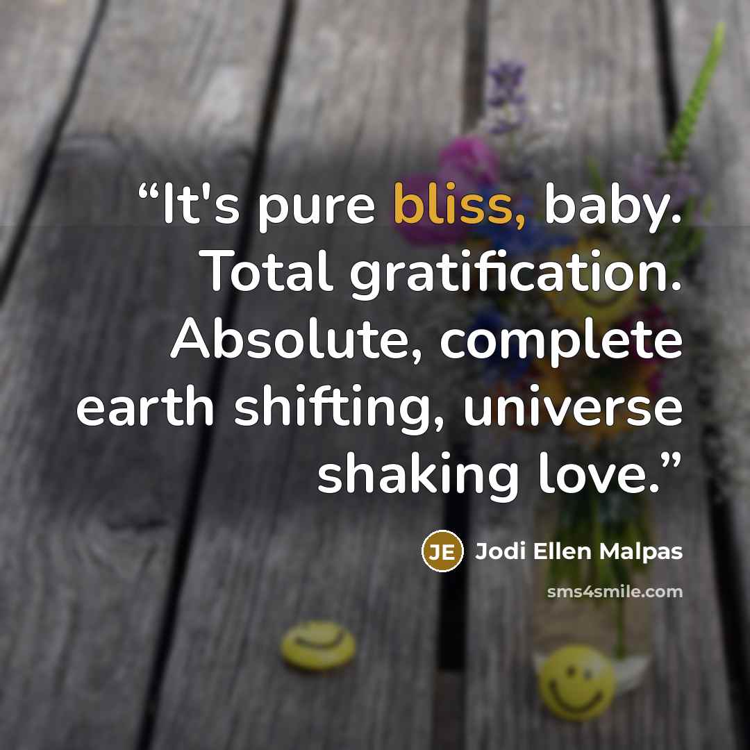 “It's pure bliss, baby. Total gratification. Absolute, complete earth shifting, universe shaking love.” quote by Jodi Ellen Malpas