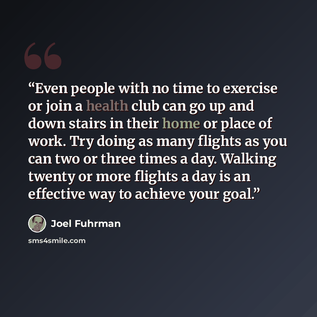 “Even people with no time to exercise or join a health club can go up and down stairs in their home or place of work. Try doing as many flights as you can two or three times a day. Walking twenty or more flights a day is an effective way to achieve your goal.” quote by Joel Fuhrman
