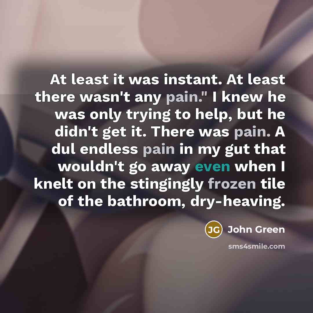“At least it was instant. At least there wasn't any pain." I knew he was only trying to help, but he didn't get it. There was pain. A dul endless pain in my gut that wouldn't go away even when I knelt on the stingingly frozen tile of the bathroom, dry-heaving.” quote by John Green