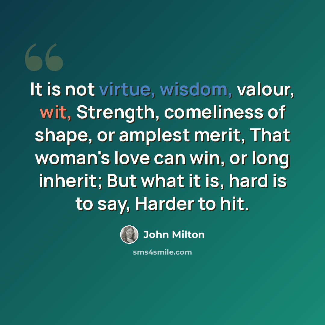 “It is not virtue, wisdom, valour, wit, Strength, comeliness of shape, or amplest merit, That woman's love can win, or long inherit; But what it is, hard is to say, Harder to hit.” quote by John Milton