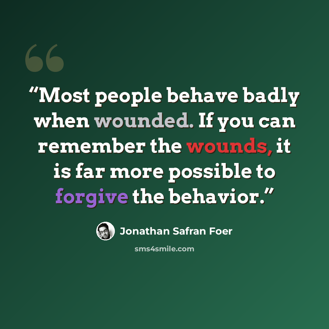 “Most people behave badly when wounded. If you can remember the wounds, it is far more possible to forgive the behavior.” quote by Jonathan Safran Foer