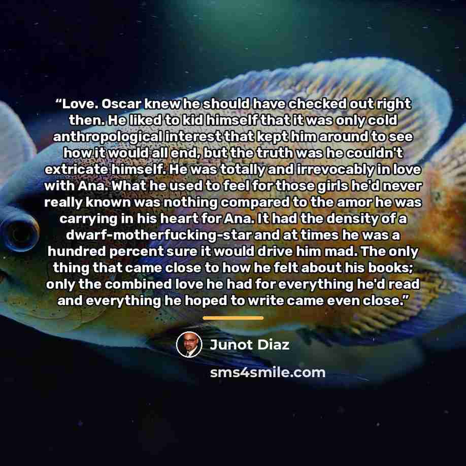 “Love. Oscar knew he should have checked out right then. He liked to kid himself that it was only cold anthropological interest that kept him around to see how it would all end, but the truth was he couldn't extricate himself. He was totally and irrevocably in love with Ana. What he used to feel…” quote by Junot Díaz