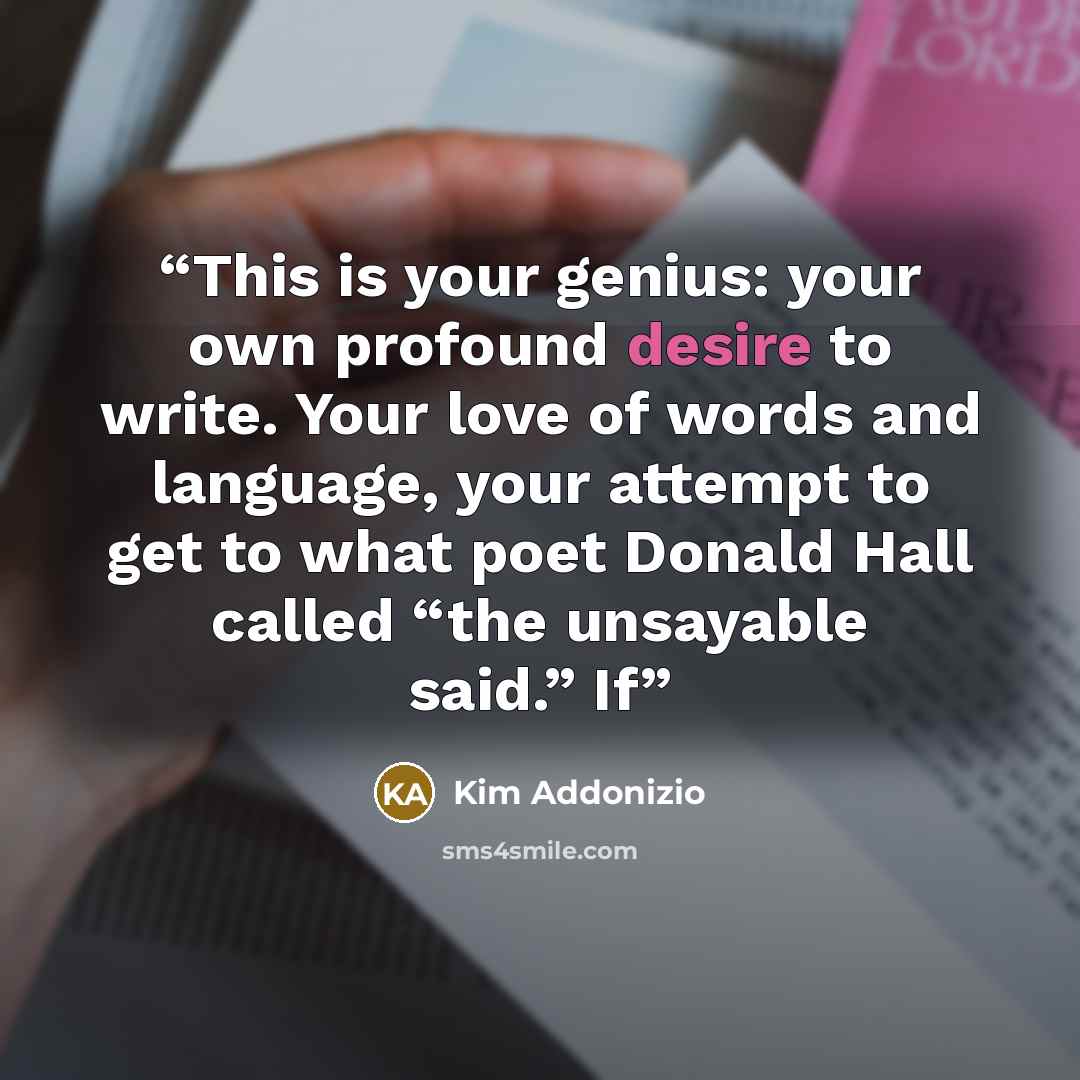 “This is your genius: your own profound desire to write. Your love of words and language, your attempt to get to what poet Donald Hall called “the unsayable said.” If” quote by Kim Addonizio