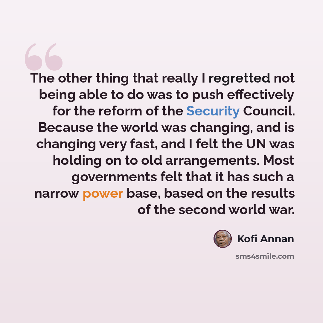 “The other thing that really I regretted not being able to do was to push effectively for the reform of the Security Council. Because the world was changing, and is changing very fast, and I felt the UN was holding on to old arrangements. Most governments felt that it has such a narrow power base…” quote by Kofi Annan