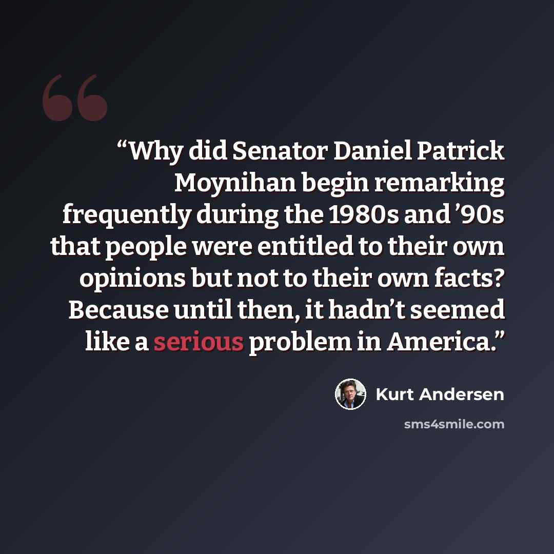 “Why did Senator Daniel Patrick Moynihan begin remarking frequently during the 1980s and ’90s that people were entitled to their own opinions but not to their own facts? Because until then, it hadn’t seemed like a serious problem in America.” quote by Kurt Andersen