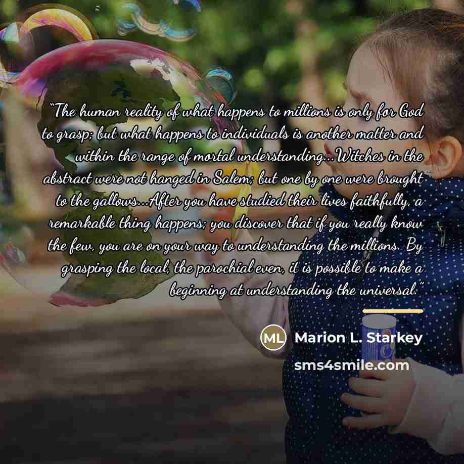 “The human reality of what happens to millions is only for God to grasp; but what happens to individuals is another matter and within the range of mortal understanding...Witches in the abstract were not hanged in Salem; but one by one were brought to the gallows...After you have studied their lives…” quote by Marion L. Starkey