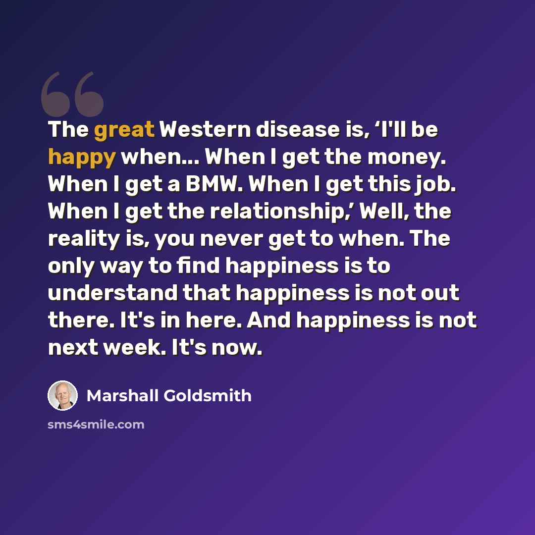 “The great Western disease is, ‘I'll be happy when... When I get the money. When I get a BMW. When I get this job. When I get the relationship,’ Well, the reality is, you never get to when. The only way to find happiness is to understand that happiness is not out there. It's in here. And happiness…” quote by Marshall Goldsmith