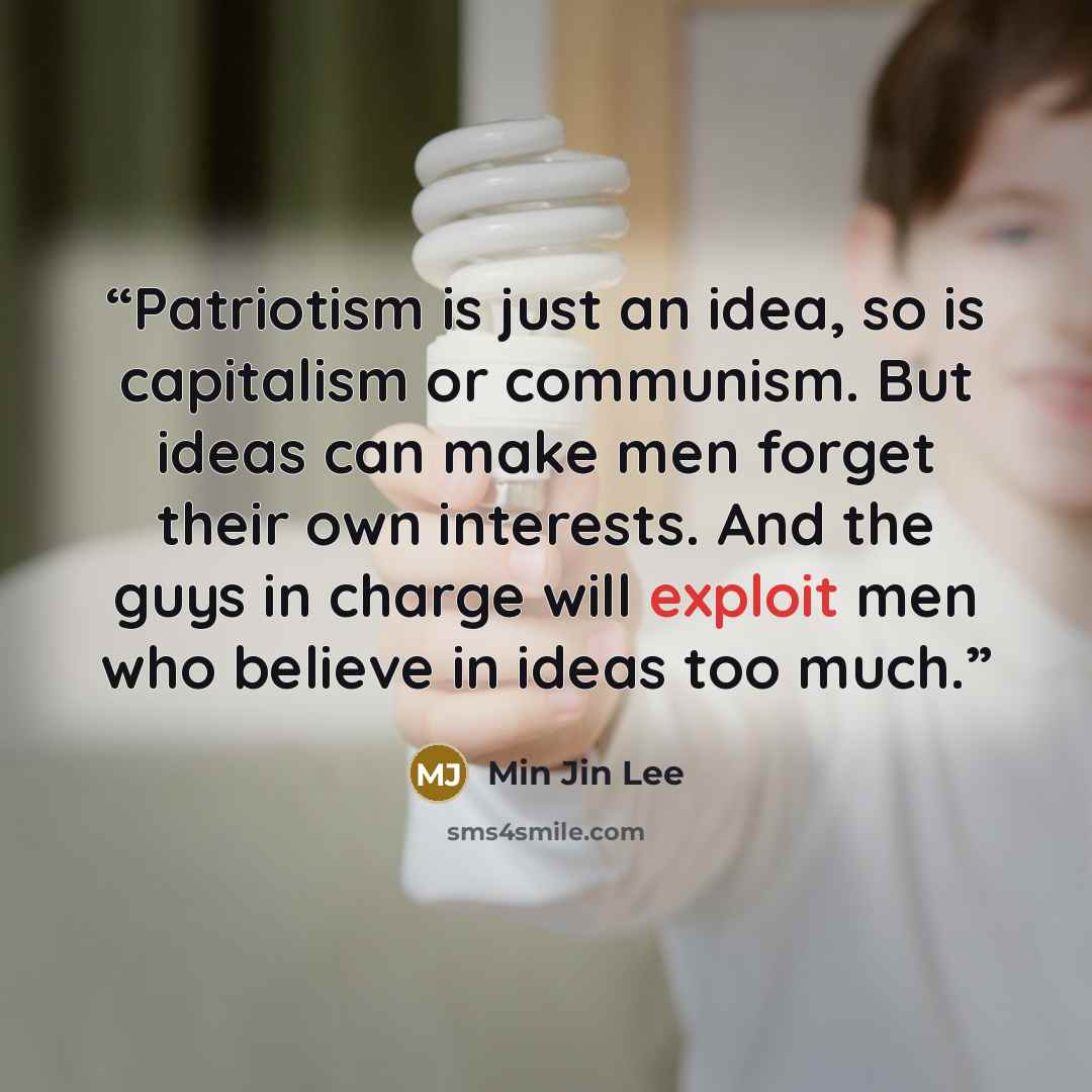 “Patriotism is just an idea, so is capitalism or communism. But ideas can make men forget their own interests. And the guys in charge will exploit men who believe in ideas too much.” quote by Min Jin Lee