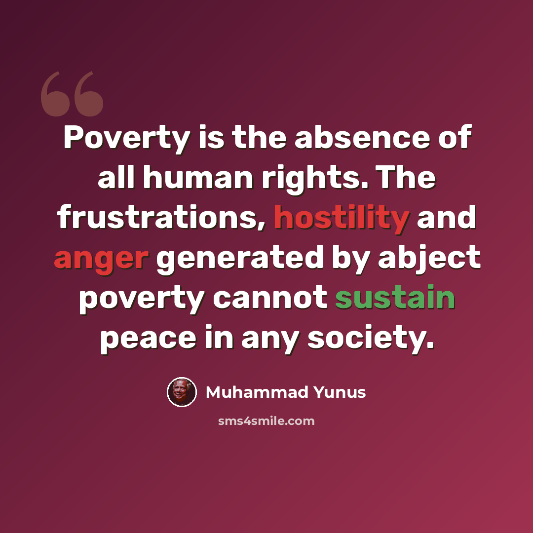 “Poverty is the absence of all human rights. The frustrations, hostility and anger generated by abject poverty cannot sustain peace in any society.” quote by Muhammad Yunus