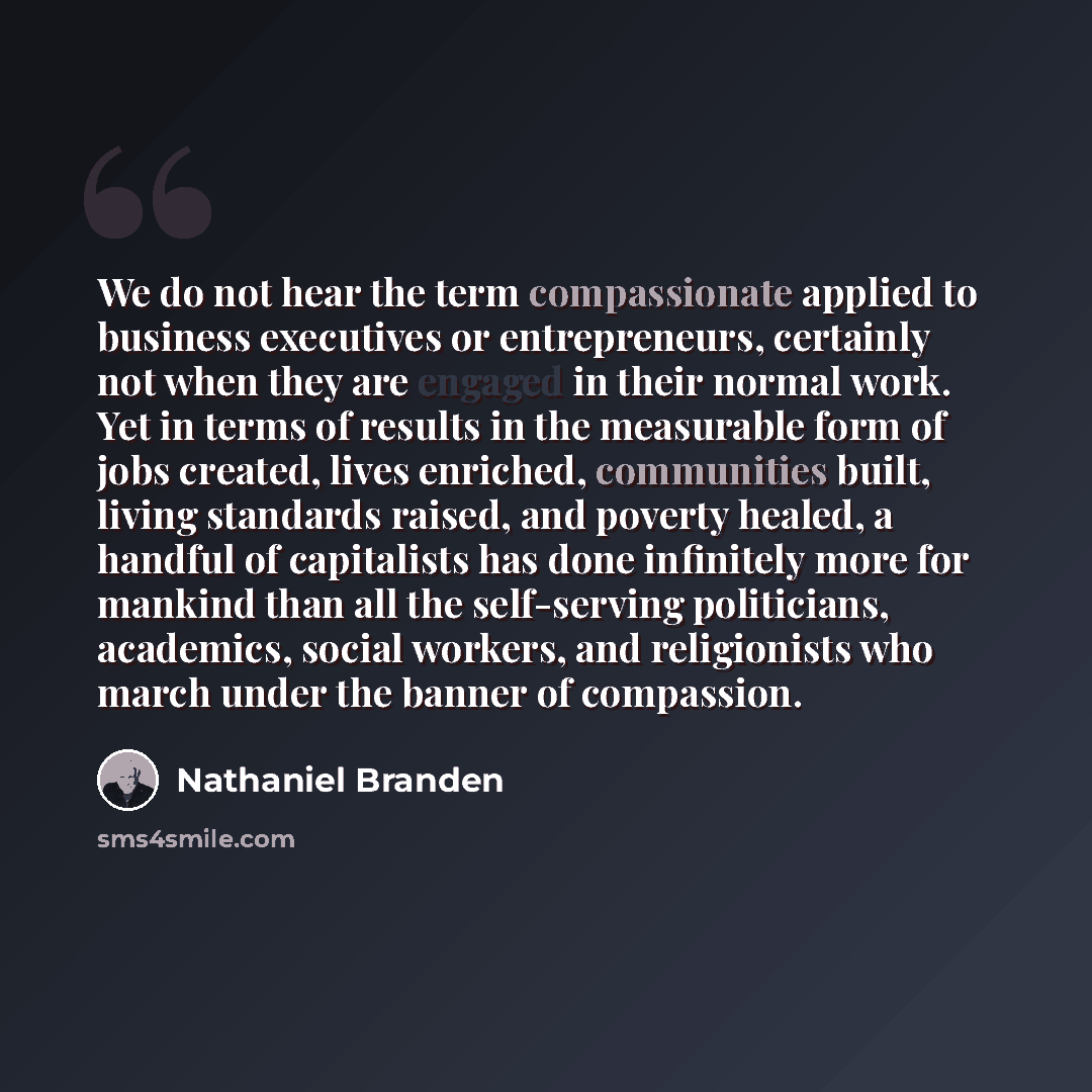 “We do not hear the term compassionate applied to business executives or entrepreneurs, certainly not when they are engaged in their normal work. Yet in terms of results in the measurable form of jobs created, lives enriched, communities built, living standards raised, and poverty healed, a handful…” quote by Nathaniel Branden