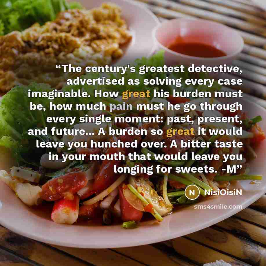 “The century's greatest detective, advertised as solving every case imaginable. How great his burden must be, how much pain must he go through every single moment: past, present, and future... A burden so great it would leave you hunched over. A bitter taste in your mouth that would leave you…” quote by NisiOisiN