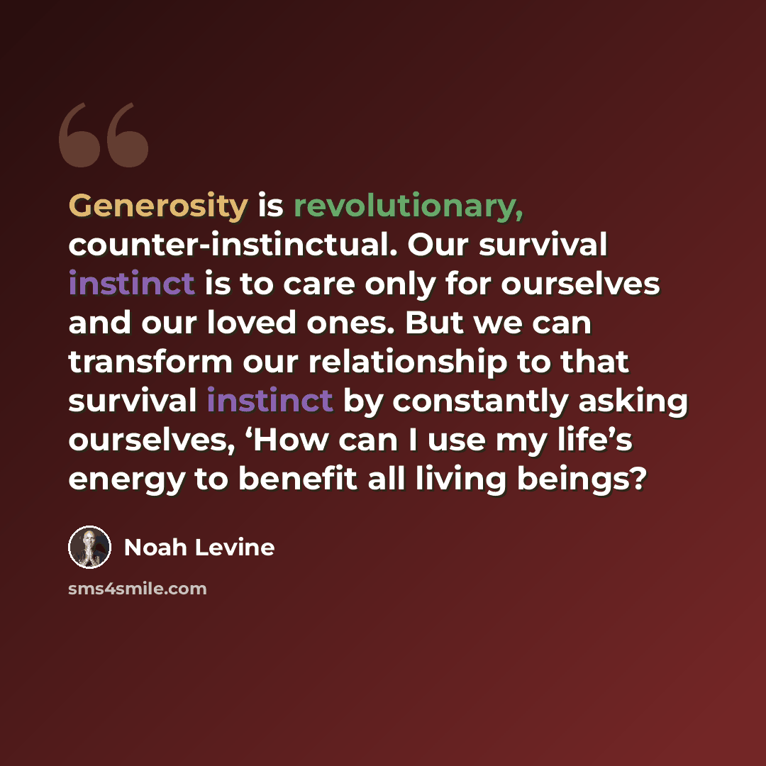 “Generosity is revolutionary, counter-instinctual. Our survival instinct is to care only for ourselves and our loved ones. But we can transform our relationship to that survival instinct by constantly asking ourselves, ‘How can I use my life’s energy to benefit all living beings?” quote by Noah Levine