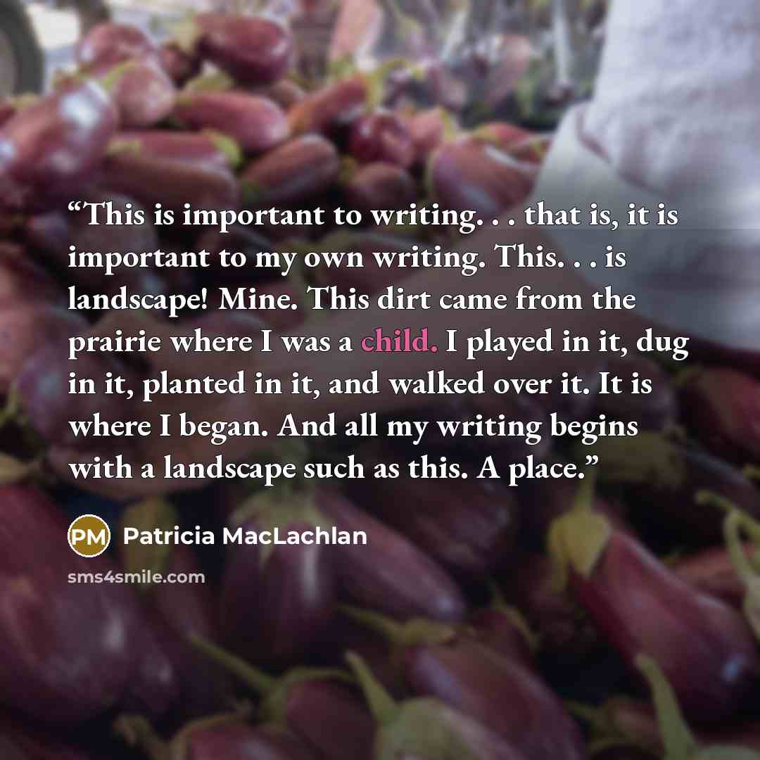 “This is important to writing. . . that is, it is important to my own writing. This. . . is landscape! Mine. This dirt came from the prairie where I was a child. I played in it, dug in it, planted in it, and walked over it. It is where I began. And all my writing begins with a landscape such as…” quote by Patricia MacLachlan