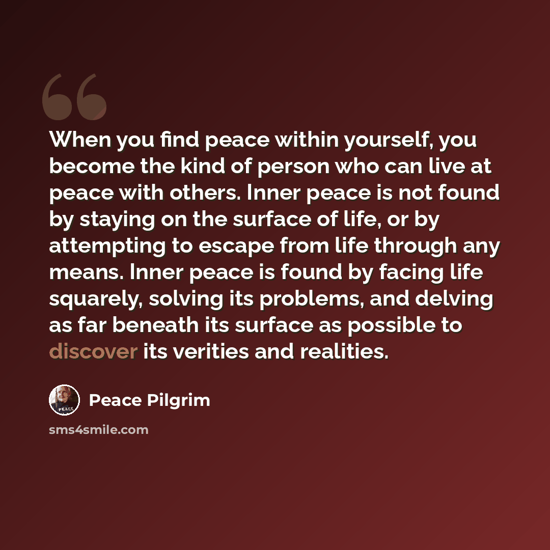 “When you find peace within yourself, you become the kind of person who can live at peace with others. Inner peace is not found by staying on the surface of life, or by attempting to escape from life through any means. Inner peace is found by facing life squarely, solving its problems, and delving…” quote by Peace Pilgrim