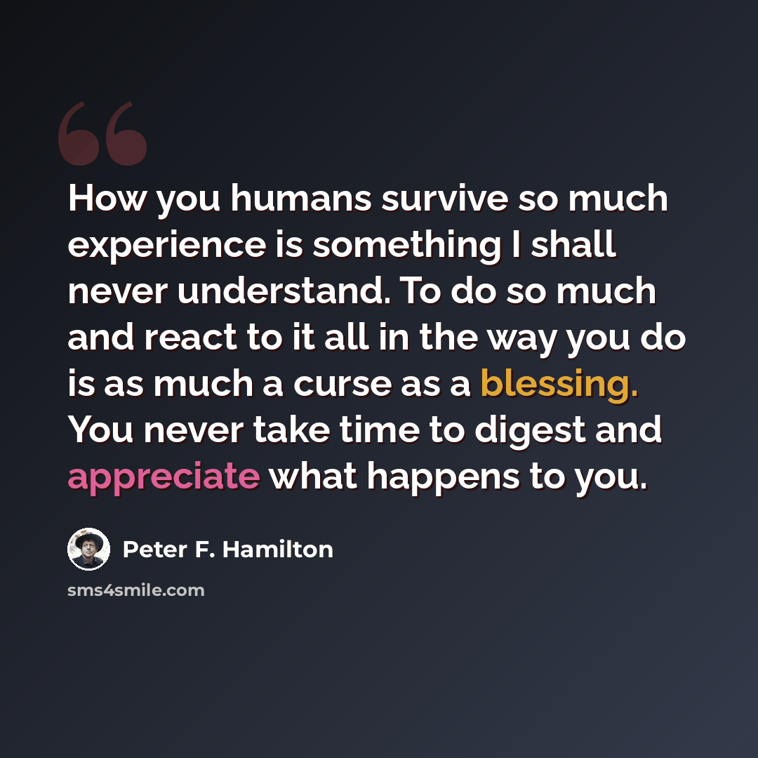 “How you humans survive so much experience is something I shall never understand. To do so much and react to it all in the way you do is as much a curse as a blessing. You never take time to digest and appreciate what happens to you.” quote by Peter F. Hamilton