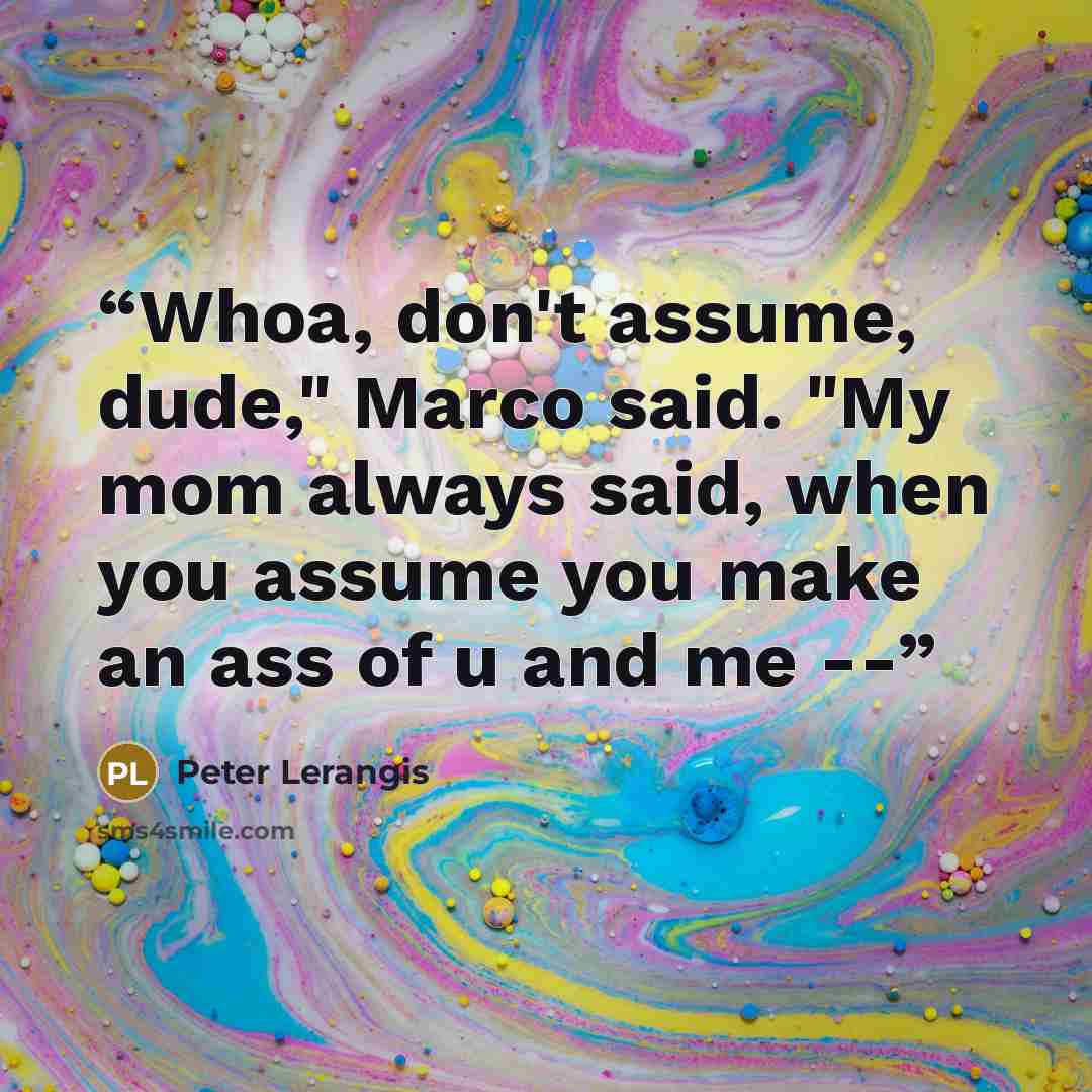 “Whoa, don't assume, dude," Marco said. "My mom always said, when you assume you make an ass of u and me --” quote by Peter Lerangis
