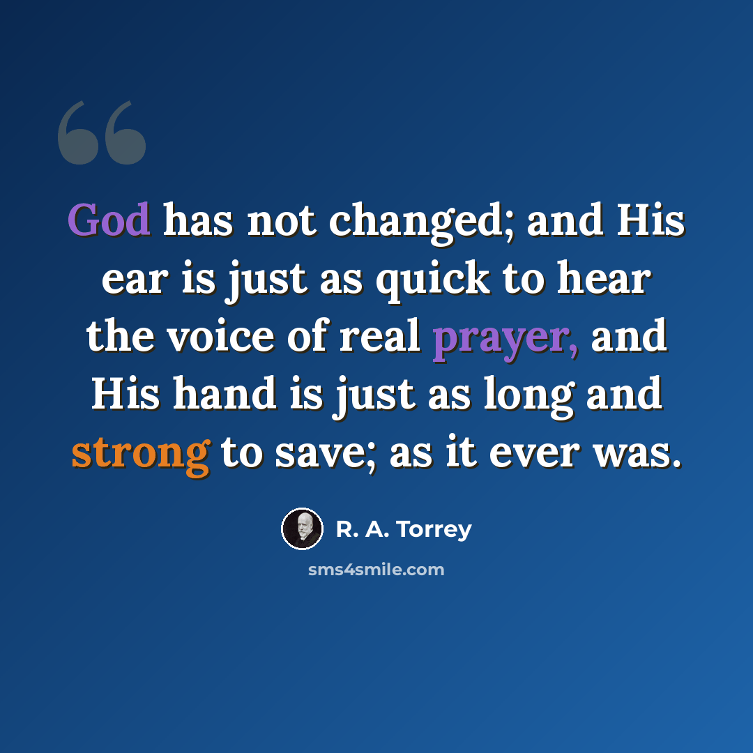 “God has not changed; and His ear is just as quick to hear the voice of real prayer, and His hand is just as long and strong to save; as it ever was.” quote by R. A. Torrey