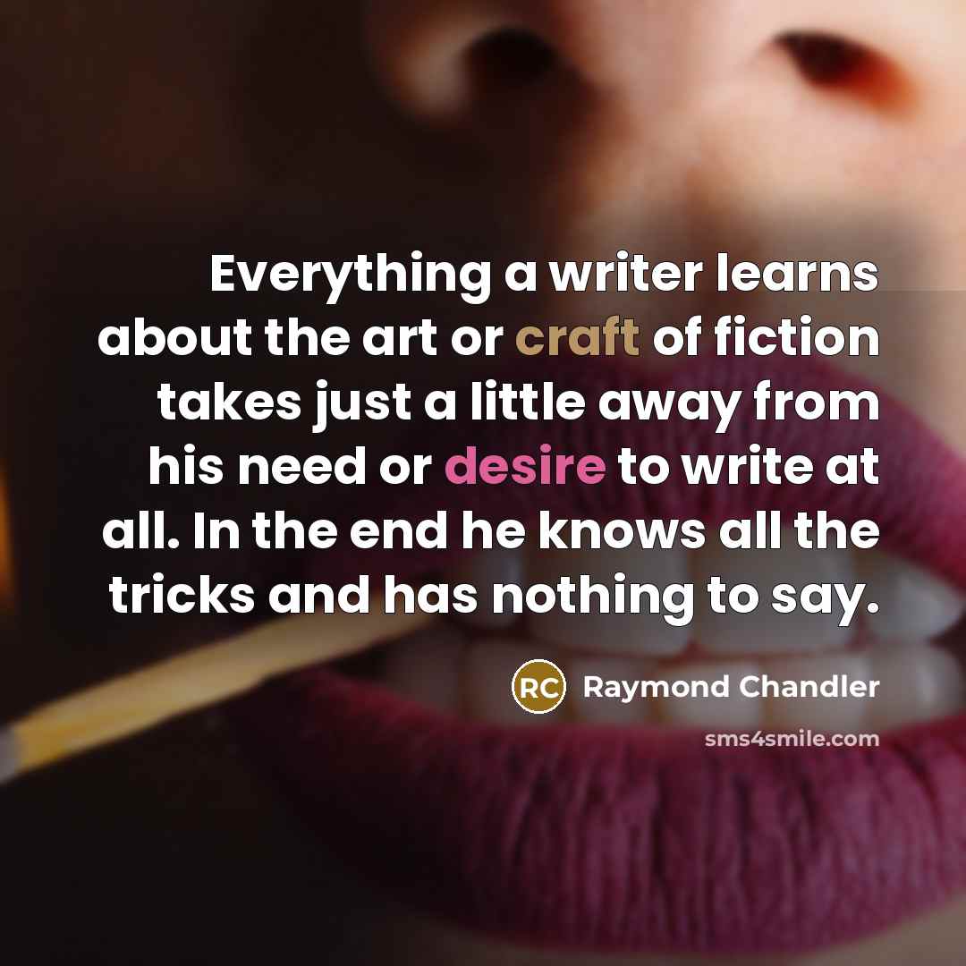 “Everything a writer learns about the art or craft of fiction takes just a little away from his need or desire to write at all. In the end he knows all the tricks and has nothing to say.” quote by Raymond Chandler