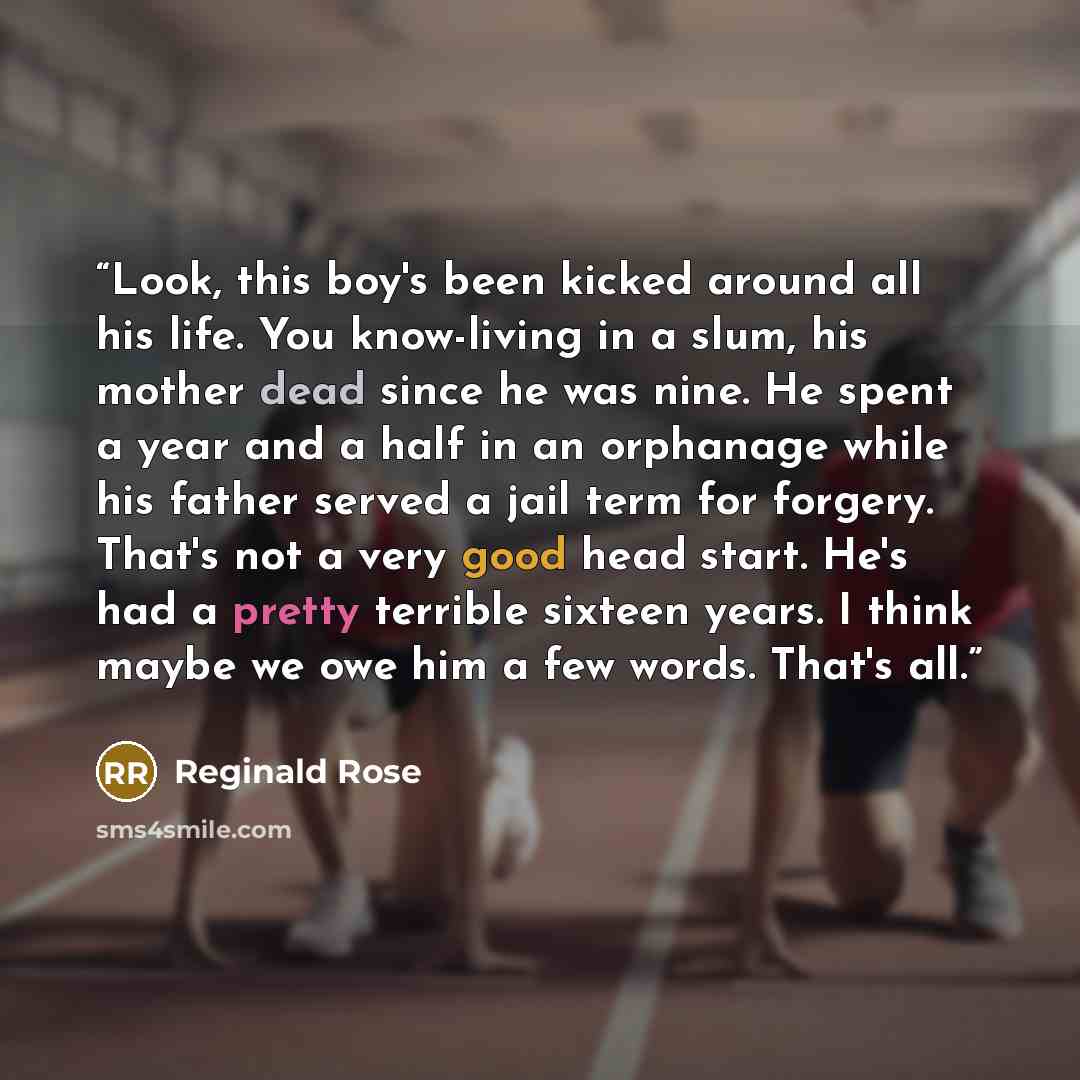 “Look, this boy's been kicked around all his life. You know-living in a slum, his mother dead since he was nine. He spent a year and a half in an orphanage while his father served a jail term for forgery. That's not a very good head start. He's had a pretty terrible sixteen years. I think maybe we…” quote by Reginald Rose