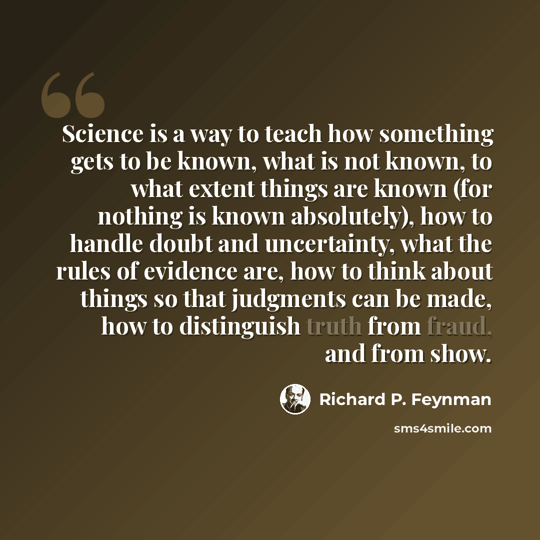 “Science is a way to teach how something gets to be known, what is not known, to what extent things are known (for nothing is known absolutely), how to handle doubt and uncertainty, what the rules of evidence are, how to think about things so that judgments can be made, how to distinguish truth…” quote by Richard P. Feynman